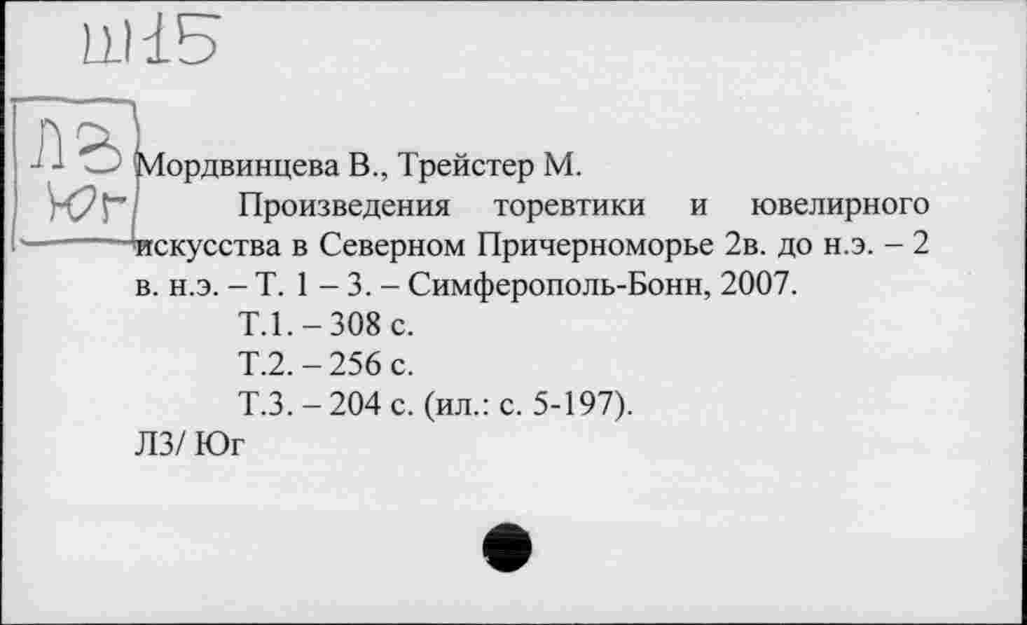 ﻿LL) 15
y
Мордвинцева В., Трейстер М.
Произведения торевтики и ювелирного искусства в Северном Причерноморье 2в. до н.э. - 2 в. н.э. - T. 1 - 3. - Симферополь-Бонн, 2007.
Т.1.-308 с.
Т.2.-256 с.
Т.3.-204 с. (ил.: с. 5-197).
ЛЗ/ Юг